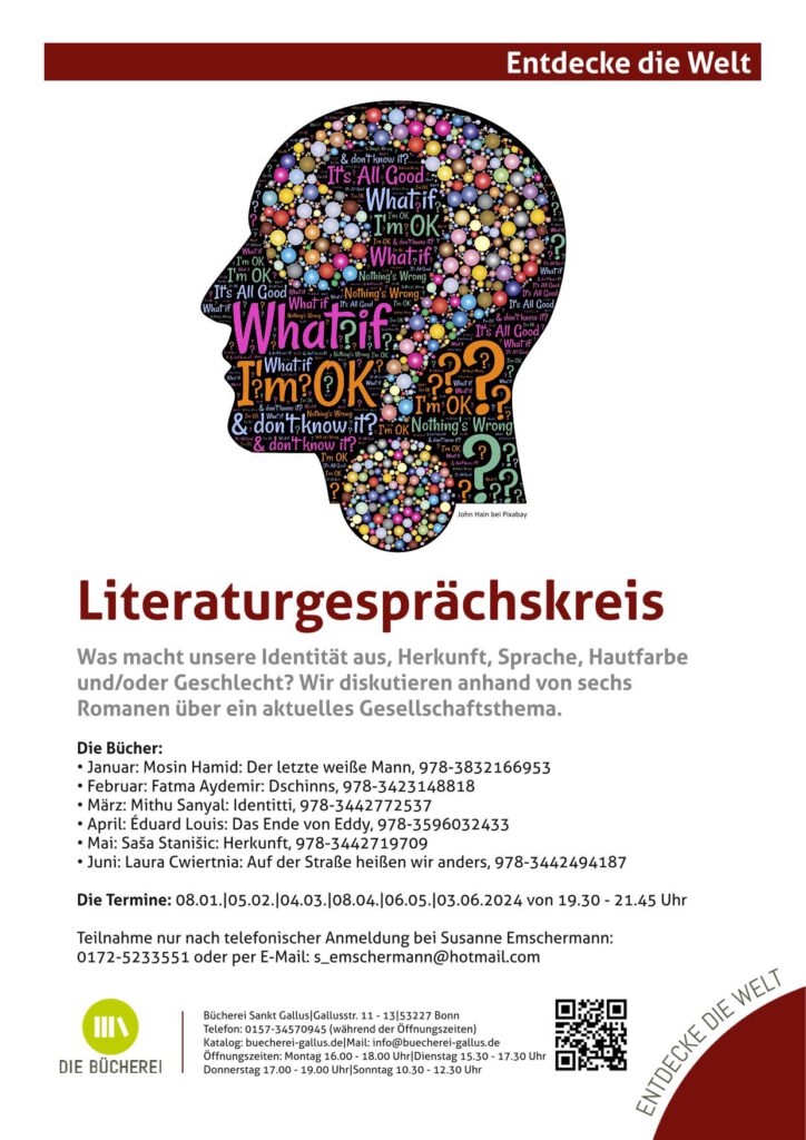 Literaturgesprächskreis
Was macht unsere Identität aus, Herkunft, Sprache, Hautfarbe
und/oder Geschlecht? Wir diskutieren anhand von sechs
Romanen über ein aktuelles Gesellschaftsthema.
Die Bücher:
• Januar: Mosin Hamid: Der letzte weiße Mann, 978-3832166953
• Februar: Fatma Aydemir: Dschinns, 978-3423148818
• März: Mithu Sanyal: Identitti, 978-3442772537
• April: Éduard Louis: Das Ende von Eddy, 978-3596032433
• Mai: Saša Stanišic: Herkunft, 978-3442719709
• Juni: Laura Cwiertnia: Auf der Straße heißen wir anders, 978-3442494187
Die Termine: 08.01.|05.02.|04.03.|08.04.|06.05.|03.06.2024 von 19.30 - 21.45 Uhr
Teilnahme nur nach telefonischer Anmeldung bei Susanne Emschermann:
0172-5233551 oder per E-Mail: s_emschermann@hotmail.com